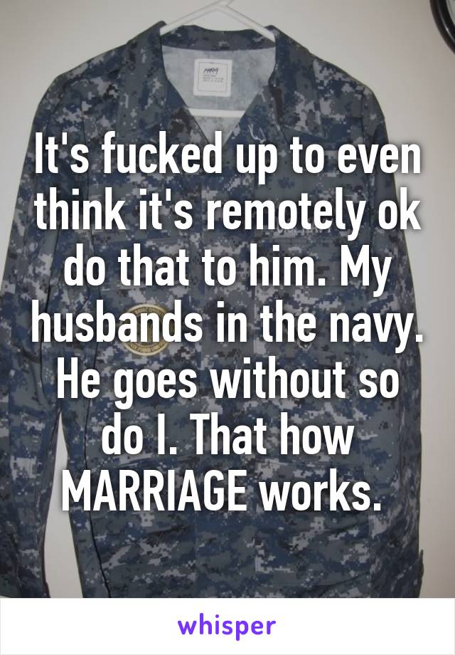 It's fucked up to even think it's remotely ok do that to him. My husbands in the navy. He goes without so do I. That how MARRIAGE works. 