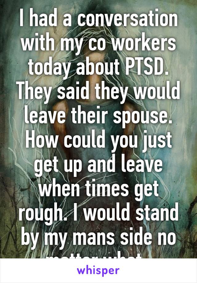 I had a conversation with my co workers today about PTSD. They said they would leave their spouse. How could you just get up and leave when times get rough. I would stand by my mans side no matter what. 