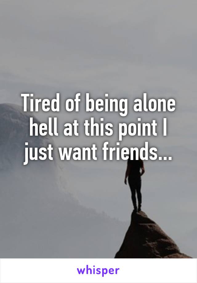 Tired of being alone hell at this point I just want friends...
