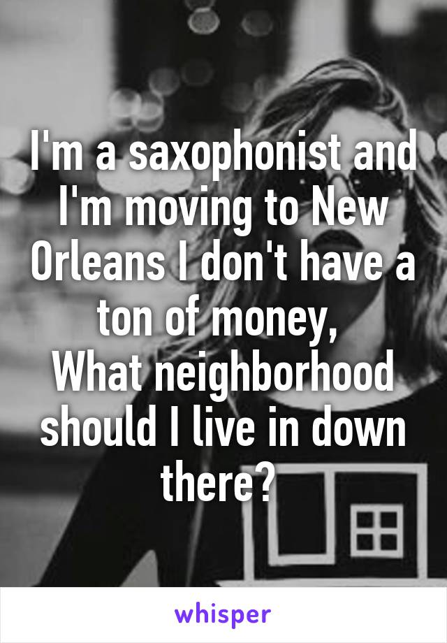 I'm a saxophonist and I'm moving to New Orleans I don't have a ton of money, 
What neighborhood should I live in down there? 