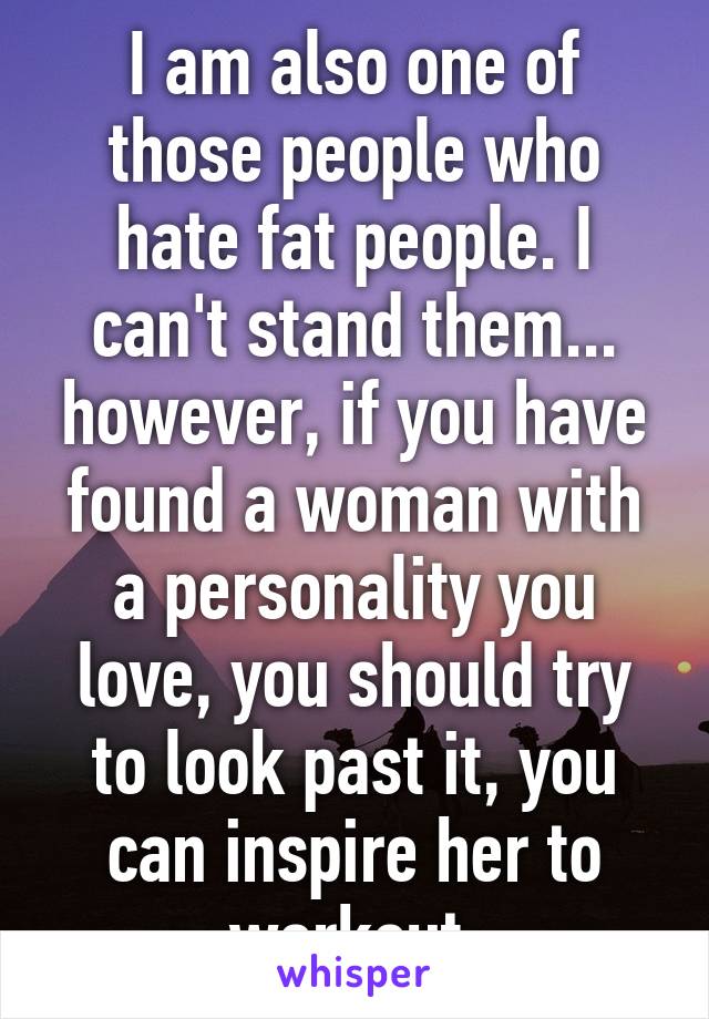 I am also one of those people who hate fat people. I can't stand them... however, if you have found a woman with a personality you love, you should try to look past it, you can inspire her to workout.