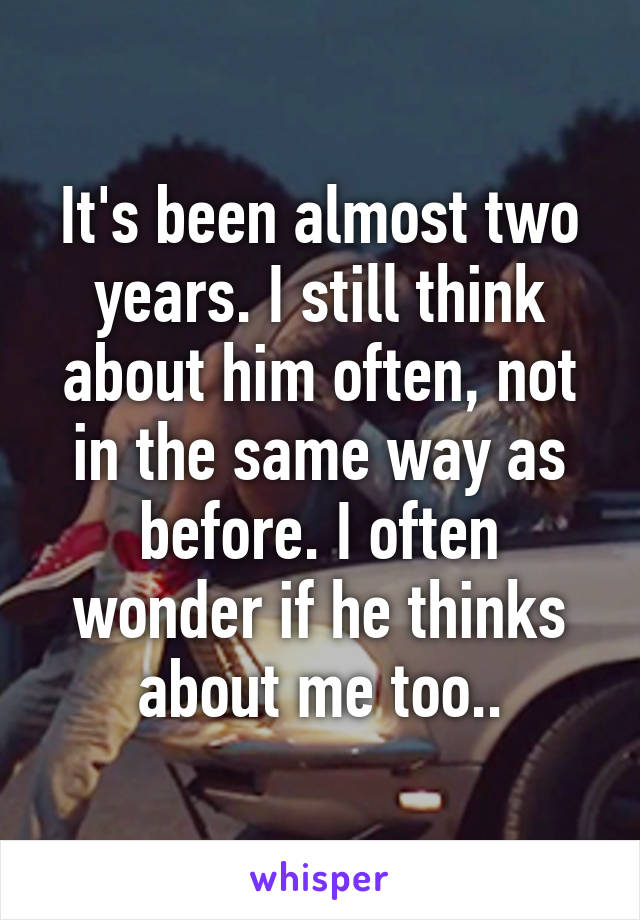 It's been almost two years. I still think about him often, not in the same way as before. I often wonder if he thinks about me too..