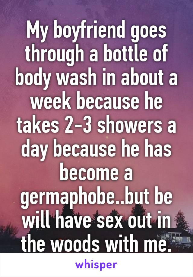 My boyfriend goes through a bottle of body wash in about a week because he takes 2-3 showers a day because he has become a germaphobe..but be will have sex out in the woods with me.