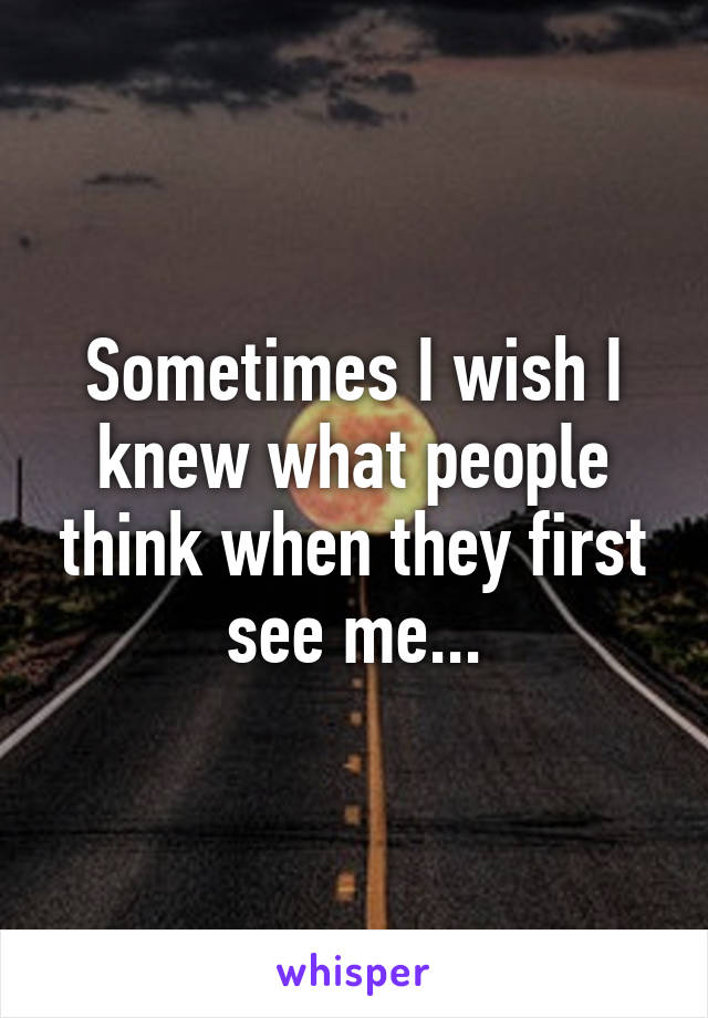 Sometimes I wish I knew what people think when they first see me...