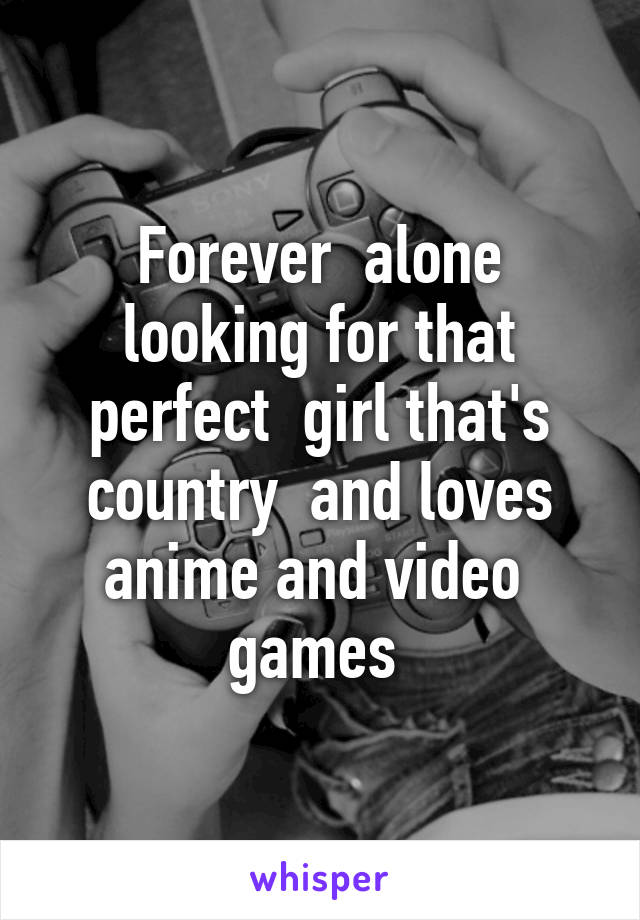 Forever  alone looking for that perfect  girl that's country  and loves anime and video  games 