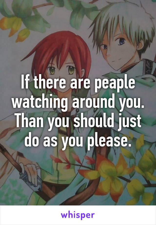 If there are peaple watching around you. Than you should just do as you please.