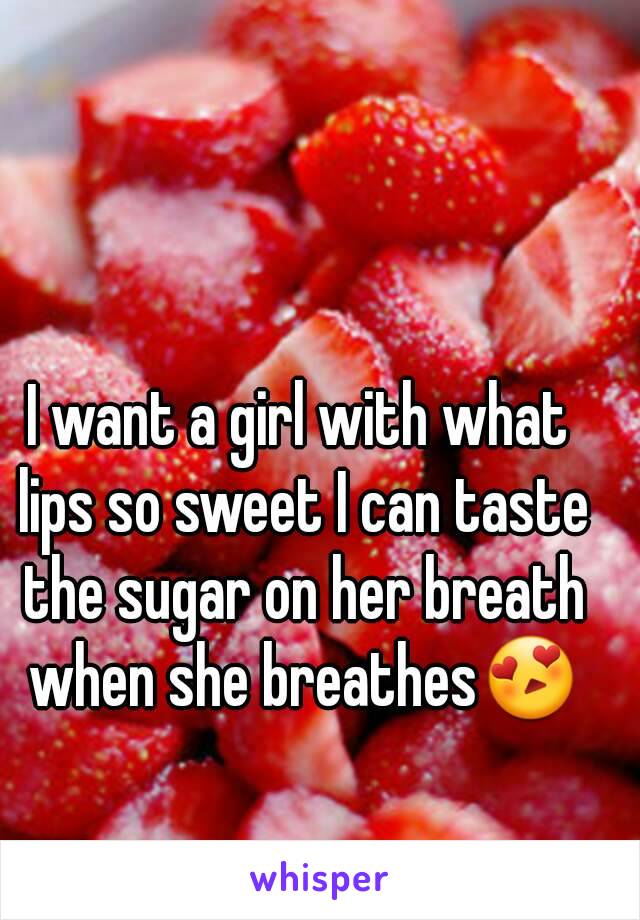 I want a girl with what lips so sweet I can taste the sugar on her breath when she breathes😍