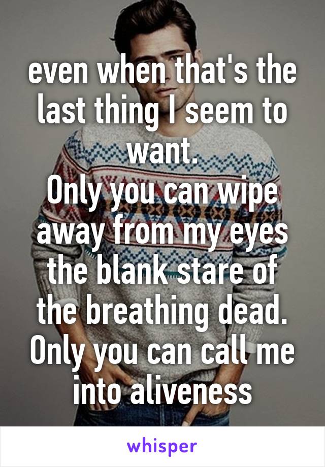 even when that's the last thing I seem to want.
Only you can wipe away from my eyes
the blank stare of the breathing dead.
Only you can call me into aliveness