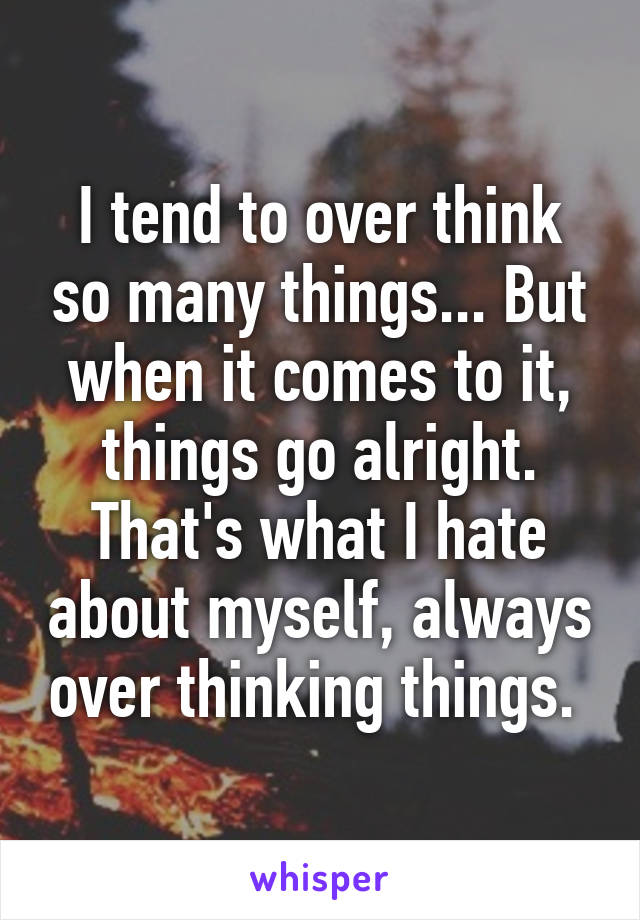 I tend to over think so many things... But when it comes to it, things go alright. That's what I hate about myself, always over thinking things. 