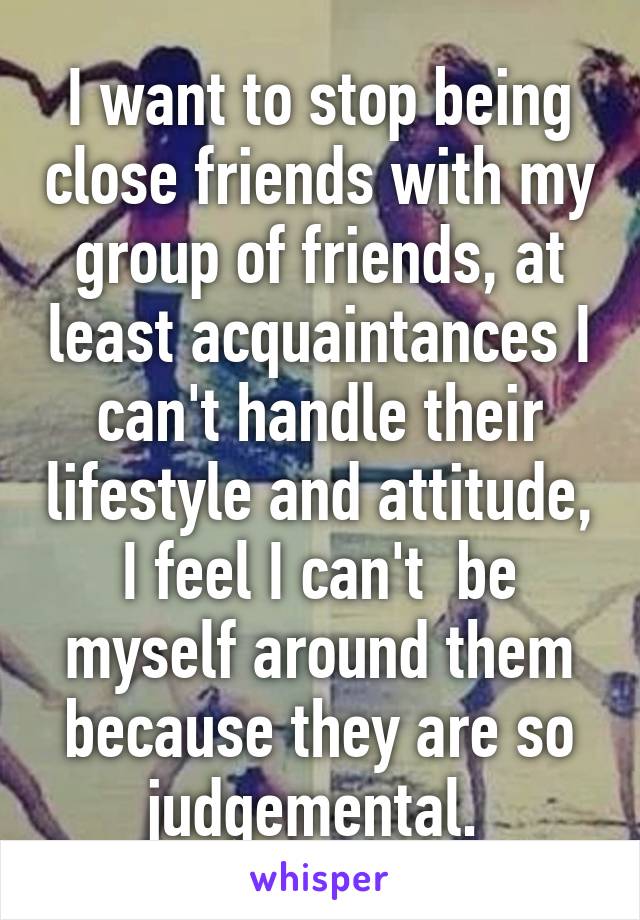 I want to stop being close friends with my group of friends, at least acquaintances I can't handle their lifestyle and attitude, I feel I can't  be myself around them because they are so judgemental. 