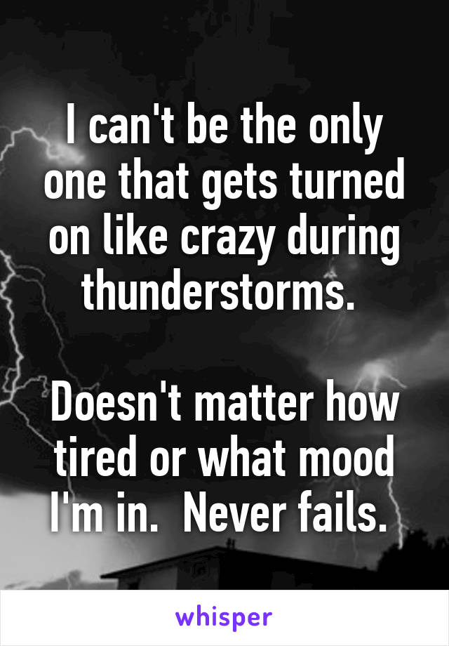 I can't be the only one that gets turned on like crazy during thunderstorms. 

Doesn't matter how tired or what mood I'm in.  Never fails. 