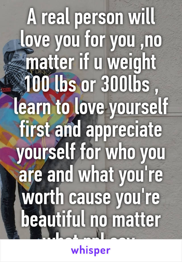 A real person will love you for you ,no matter if u weight 100 lbs or 300lbs , learn to love yourself first and appreciate yourself for who you are and what you're worth cause you're beautiful no matter what ppl say 