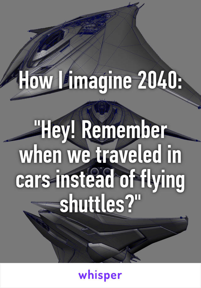 How I imagine 2040:

"Hey! Remember when we traveled in cars instead of flying shuttles?"