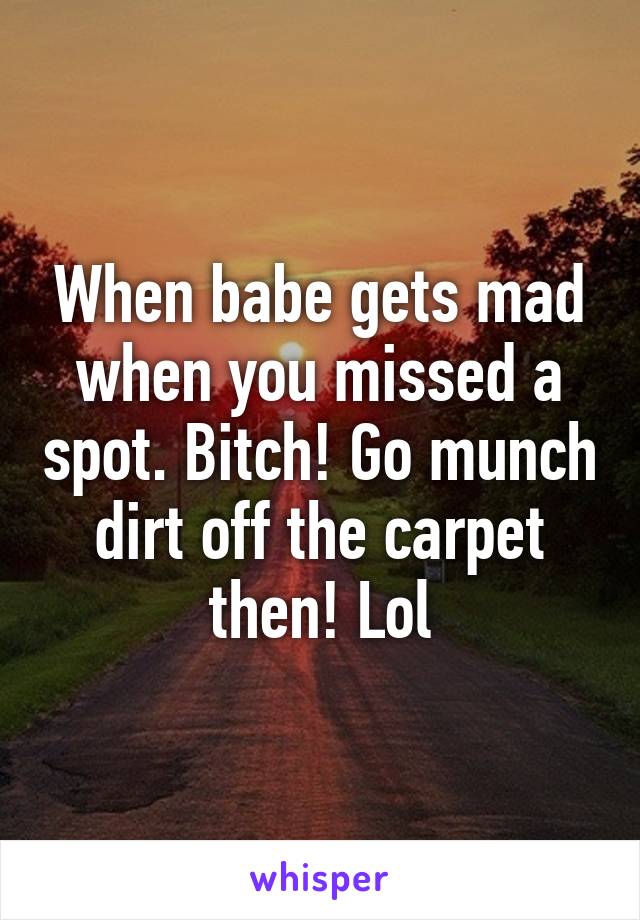 When babe gets mad when you missed a spot. Bitch! Go munch dirt off the carpet then! Lol