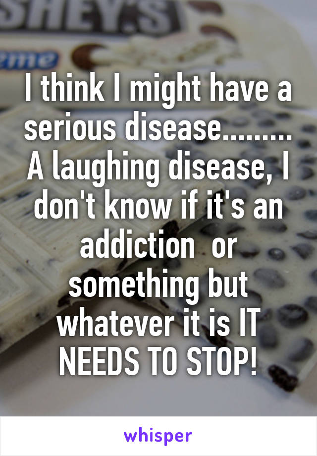 I think I might have a serious disease......... A laughing disease, I don't know if it's an addiction  or something but whatever it is IT NEEDS TO STOP!