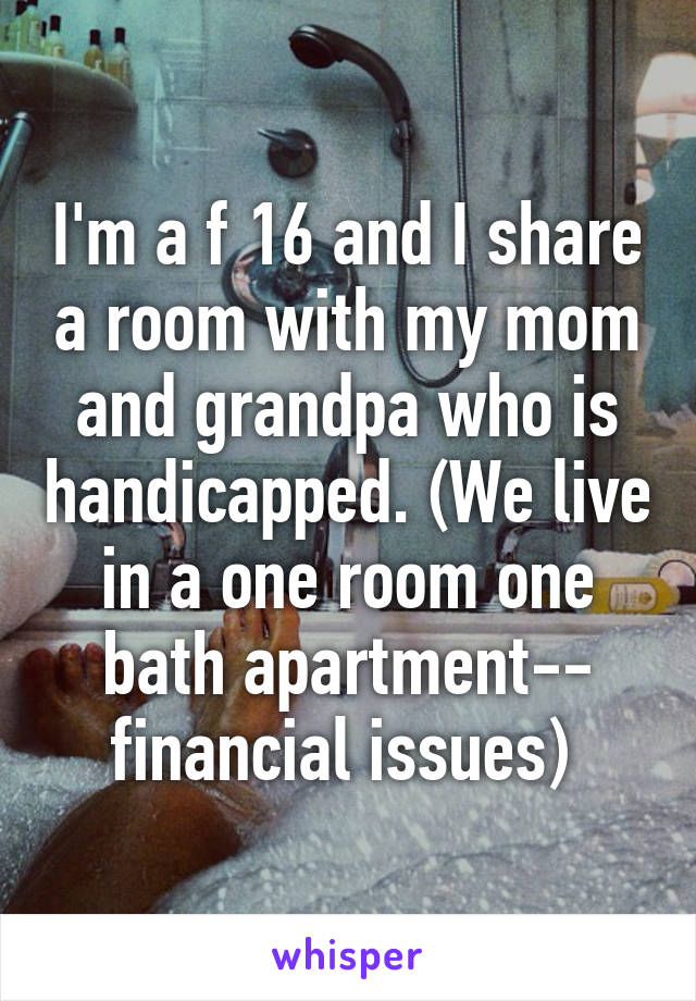 I'm a f 16 and I share a room with my mom and grandpa who is handicapped. (We live in a one room one bath apartment-- financial issues) 