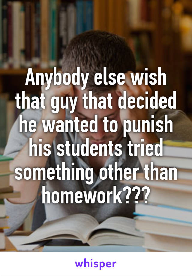 Anybody else wish that guy that decided he wanted to punish his students tried something other than homework???