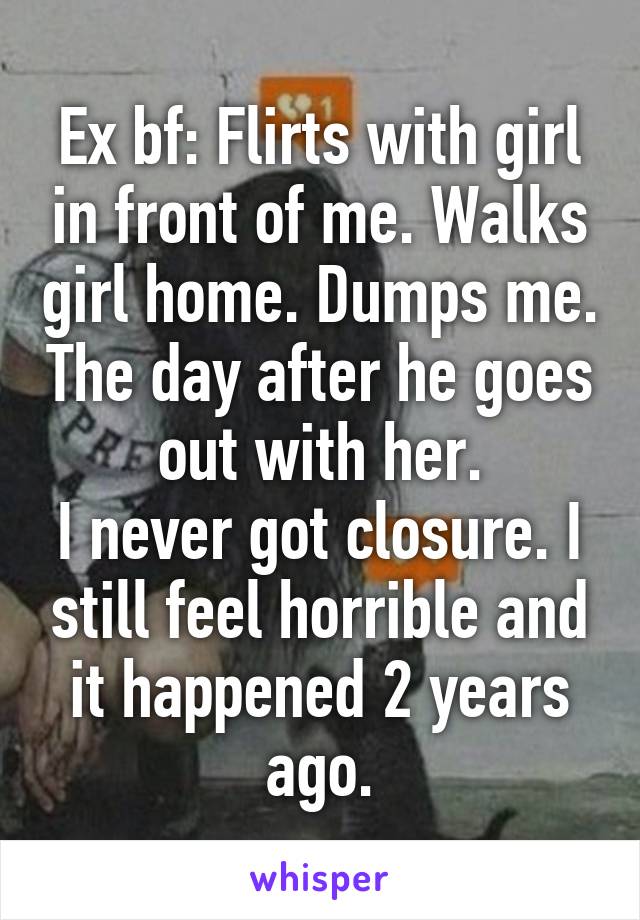 Ex bf: Flirts with girl in front of me. Walks girl home. Dumps me. The day after he goes out with her.
I never got closure. I still feel horrible and it happened 2 years ago.