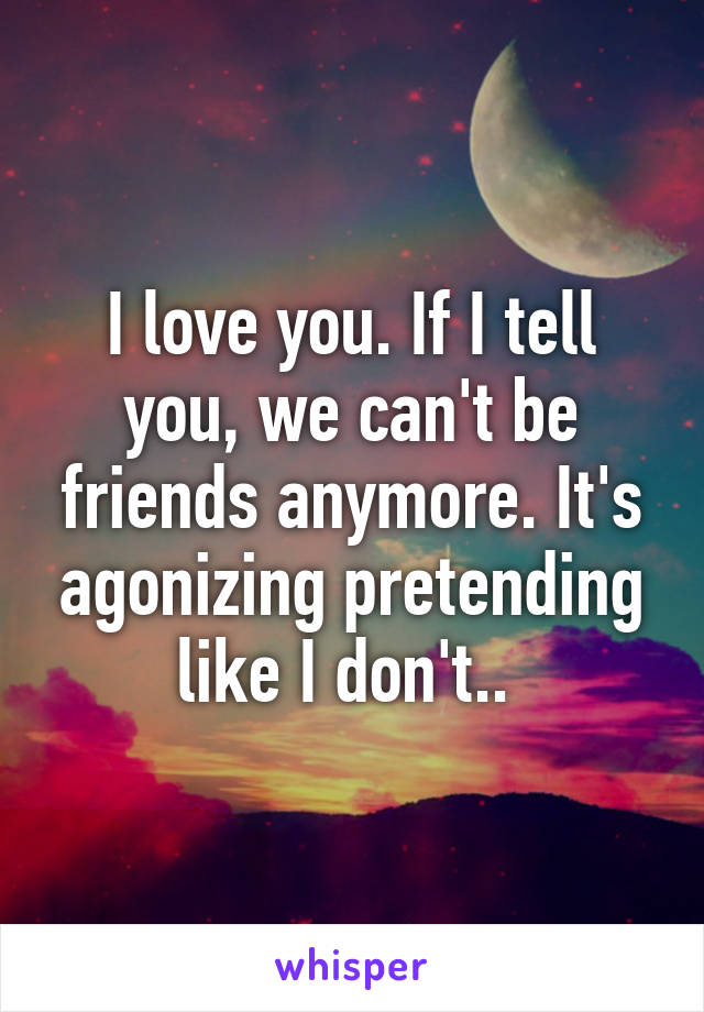 I love you. If I tell you, we can't be friends anymore. It's agonizing pretending like I don't.. 