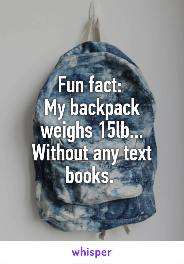 Fun fact: 
My backpack weighs 15lb... Without any text books. 