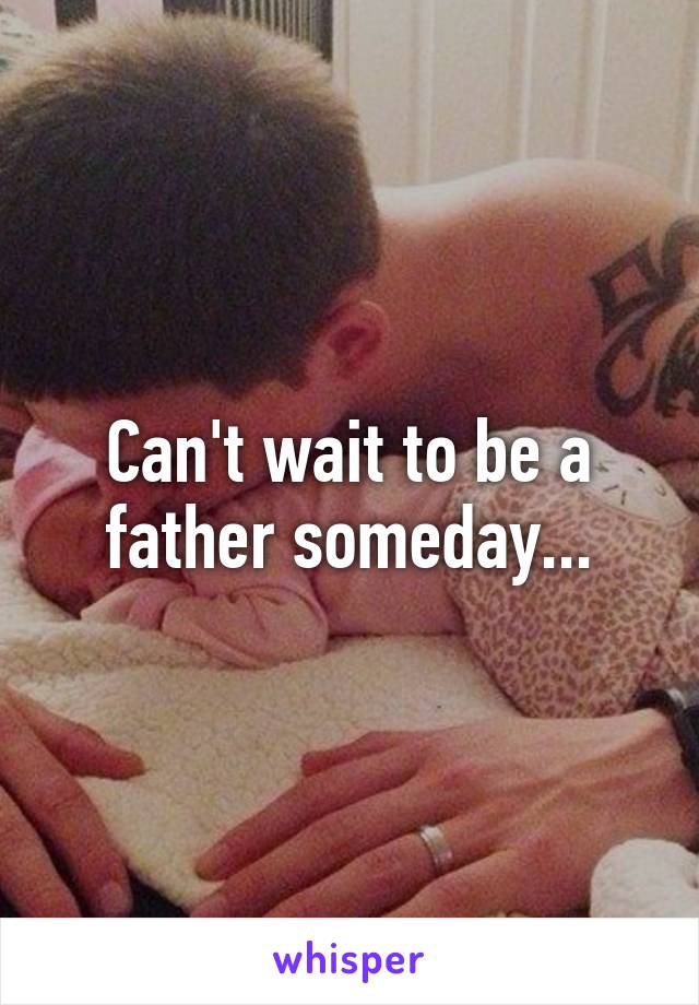 Can't wait to be a father someday...