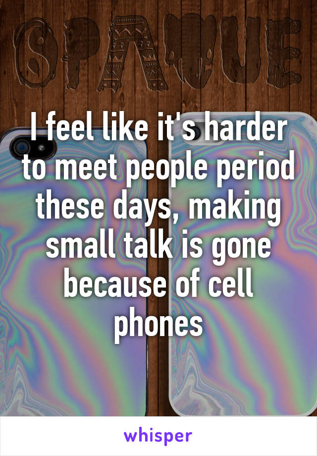 I feel like it's harder to meet people period these days, making small talk is gone because of cell phones