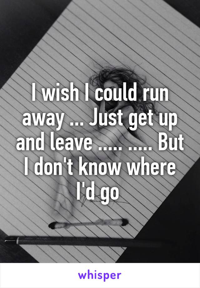 I wish I could run away ... Just get up and leave ..... ..... But I don't know where I'd go 