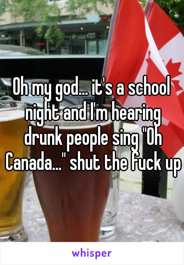 Oh my god... it's a school night and I'm hearing drunk people sing "Oh Canada..." shut the fuck up