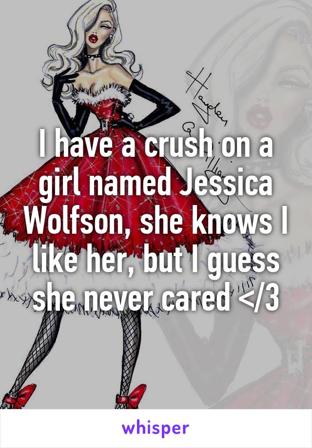 I have a crush on a girl named Jessica Wolfson, she knows I like her, but I guess she never cared </3