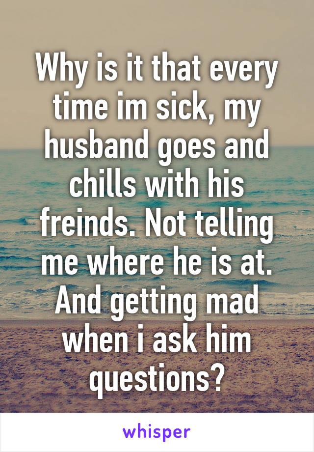 Why is it that every time im sick, my husband goes and chills with his freinds. Not telling me where he is at. And getting mad when i ask him questions?