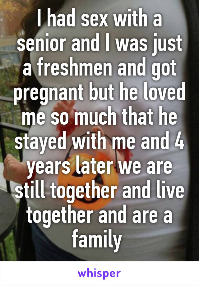 I had sex with a senior and I was just a freshmen and got pregnant but he loved me so much that he stayed with me and 4 years later we are still together and live together and are a family 
