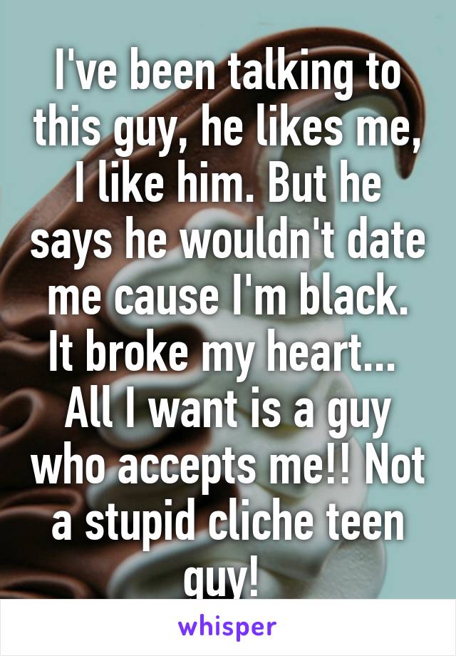 I've been talking to this guy, he likes me, I like him. But he says he wouldn't date me cause I'm black. It broke my heart... 
All I want is a guy who accepts me!! Not a stupid cliche teen guy! 