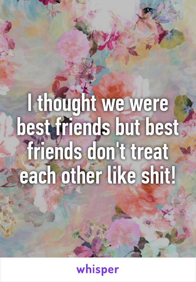 I thought we were best friends but best friends don't treat each other like shit!