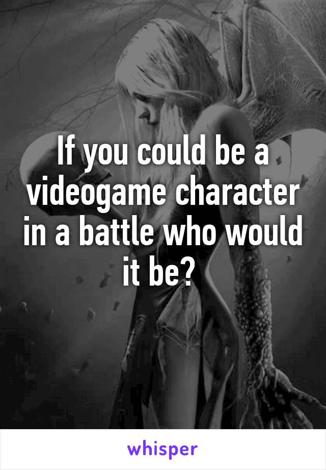 If you could be a videogame character in a battle who would it be? 
