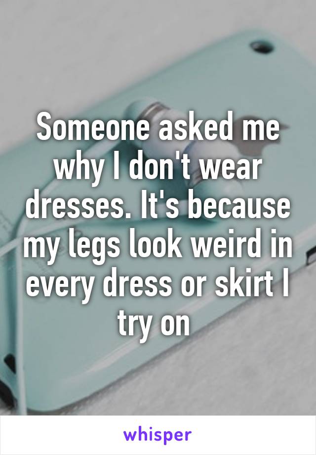 Someone asked me why I don't wear dresses. It's because my legs look weird in every dress or skirt I try on 