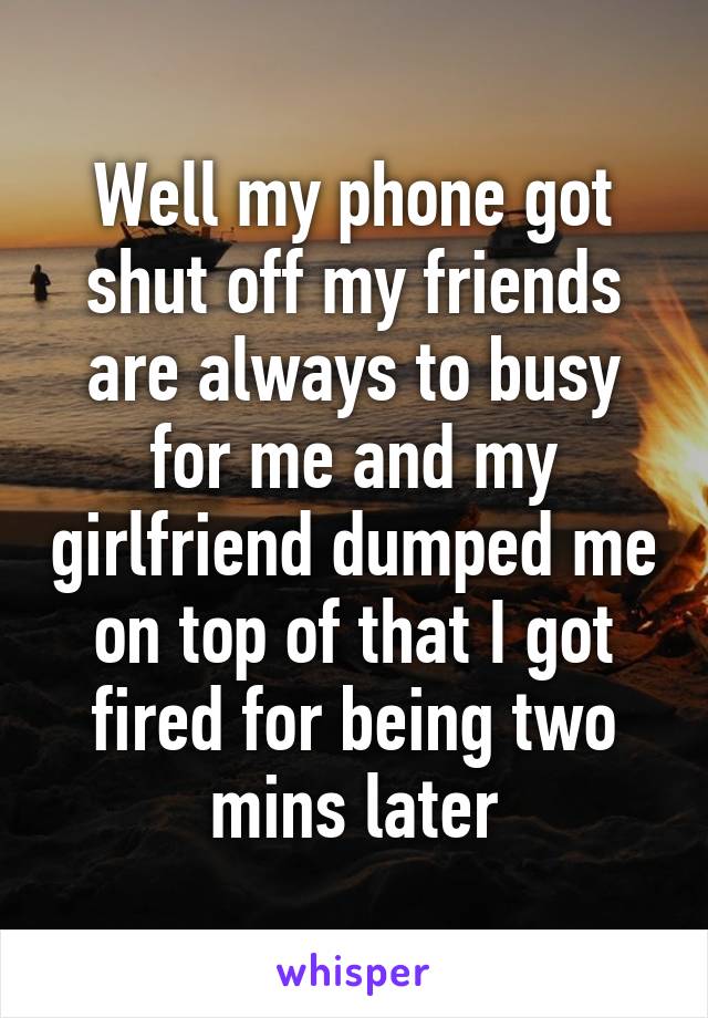 Well my phone got shut off my friends are always to busy for me and my girlfriend dumped me on top of that I got fired for being two mins later