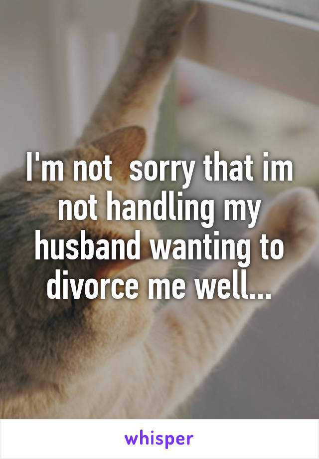 I'm not  sorry that im not handling my husband wanting to divorce me well...