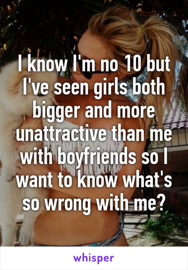 I know I'm no 10 but I've seen girls both bigger and more unattractive than me with boyfriends so I want to know what's so wrong with me?