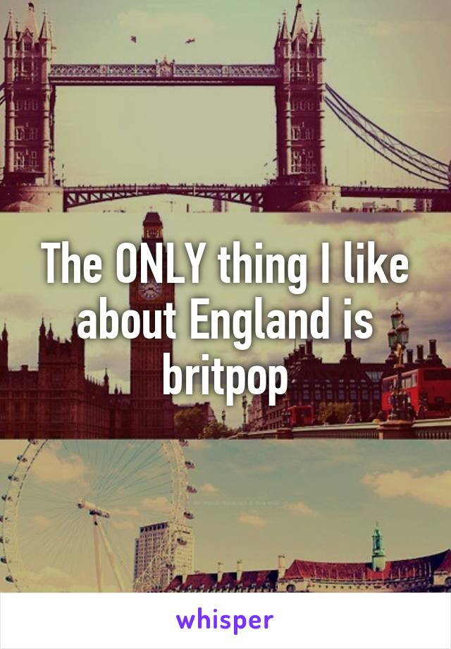 The ONLY thing I like about England is britpop