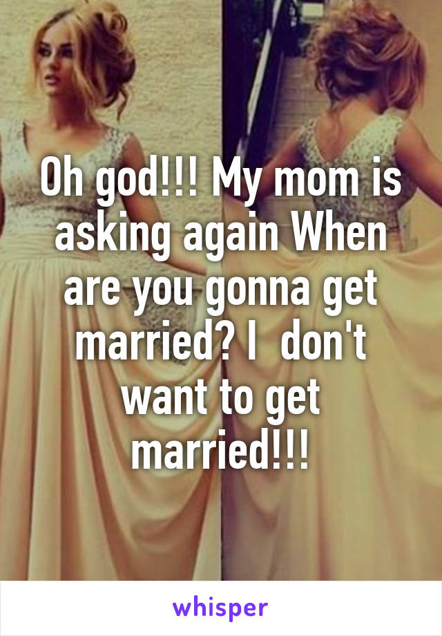 Oh god!!! My mom is asking again When are you gonna get married? I  don't want to get married!!!