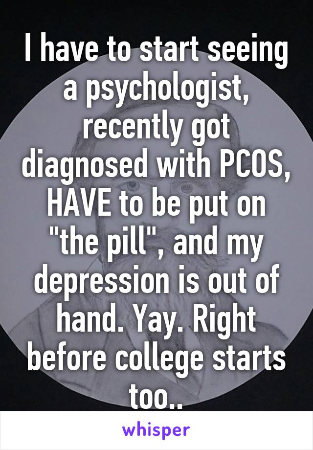 I have to start seeing a psychologist, recently got diagnosed with PCOS, HAVE to be put on "the pill", and my depression is out of hand. Yay. Right before college starts too..