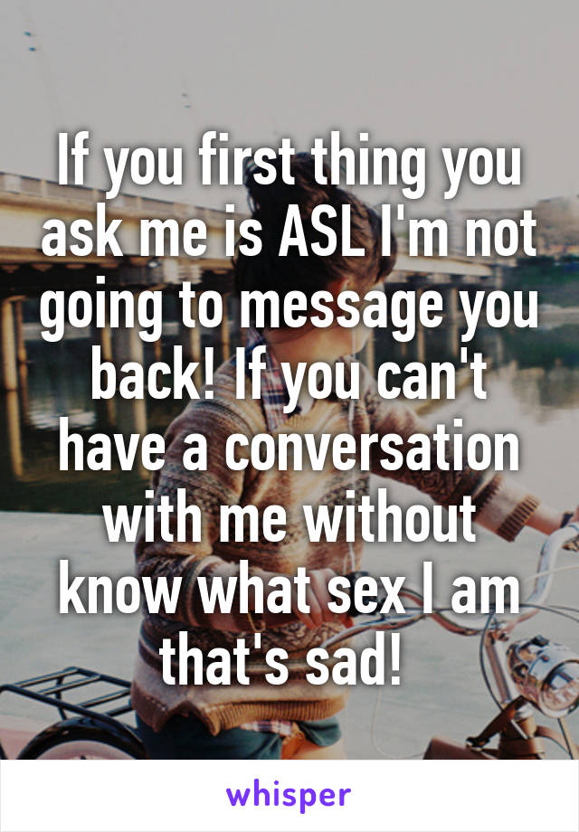 If you first thing you ask me is ASL I'm not going to message you back! If you can't have a conversation with me without know what sex I am that's sad! 