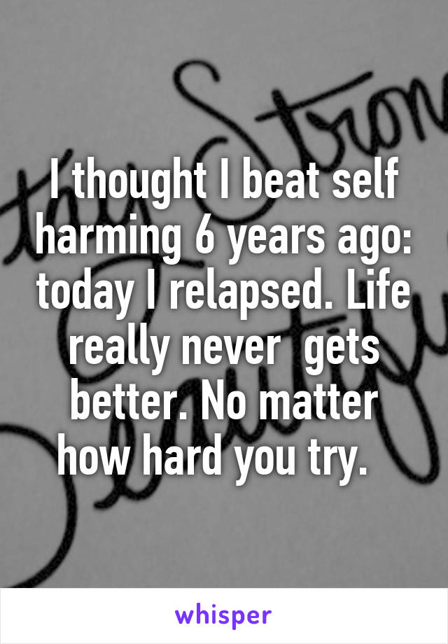 I thought I beat self harming 6 years ago: today I relapsed. Life really never  gets better. No matter how hard you try.  