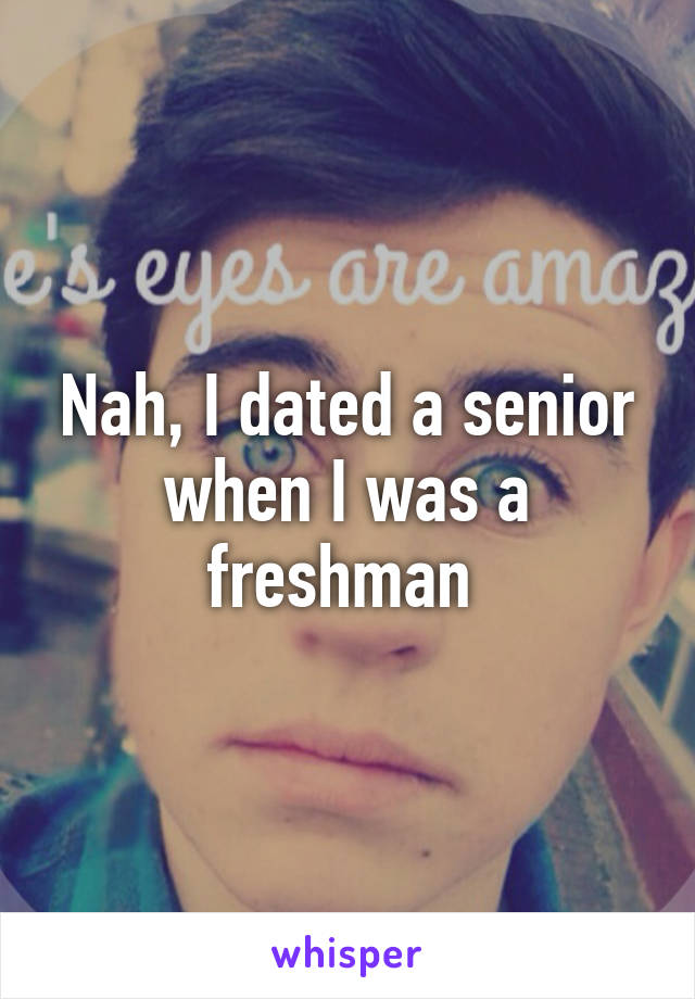 Nah, I dated a senior when I was a freshman 