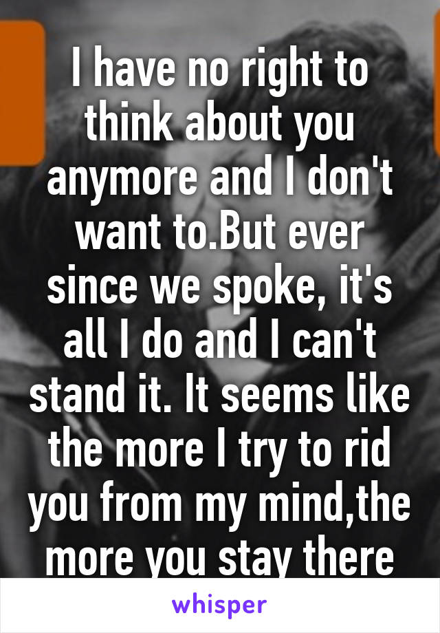 I have no right to think about you anymore and I don't want to.But ever since we spoke, it's all I do and I can't stand it. It seems like the more I try to rid you from my mind,the more you stay there