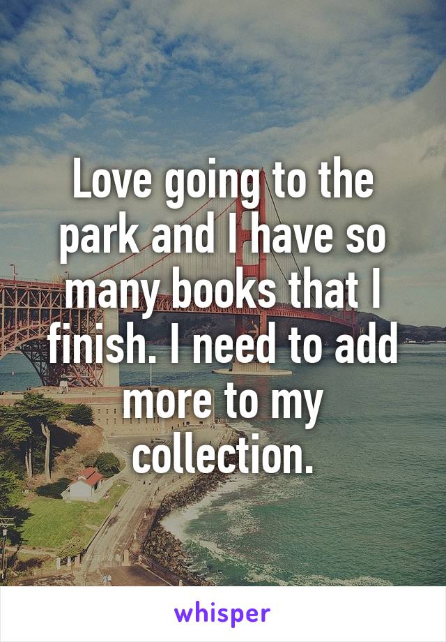 Love going to the park and I have so many books that I finish. I need to add more to my collection.