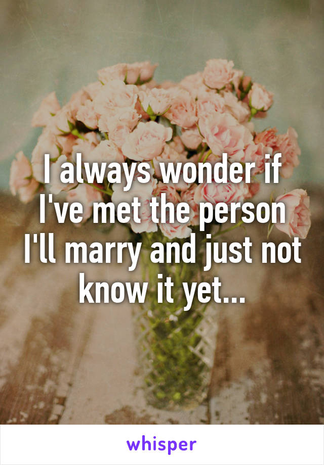 I always wonder if I've met the person I'll marry and just not know it yet...