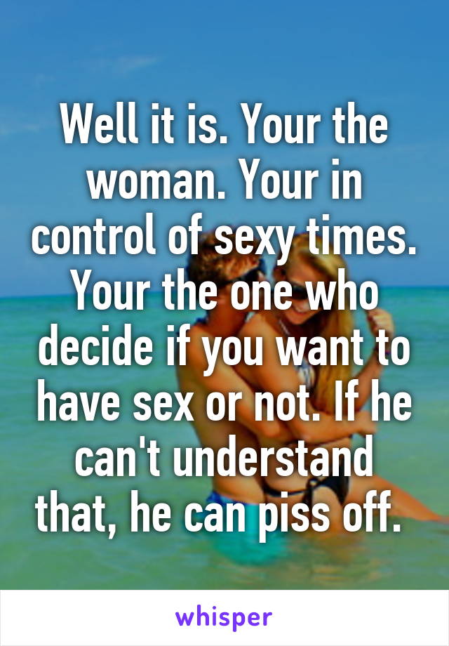 Well it is. Your the woman. Your in control of sexy times. Your the one who decide if you want to have sex or not. If he can't understand that, he can piss off. 