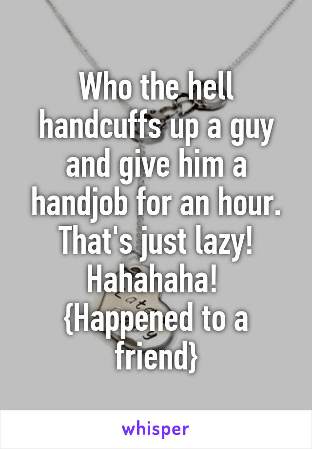 Who the hell handcuffs up a guy and give him a handjob for an hour. That's just lazy! Hahahaha! 
{Happened to a friend}