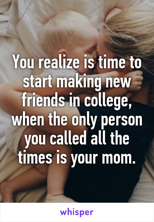 You realize is time to start making new friends in college, when the only person you called all the times is your mom.